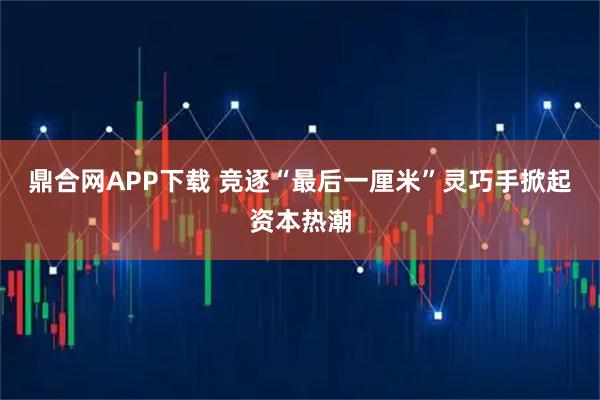 鼎合网APP下载 竞逐“最后一厘米”灵巧手掀起资本热潮