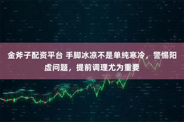 金斧子配资平台 手脚冰凉不是单纯寒冷，警惕阳虚问题，提前调理尤为重要