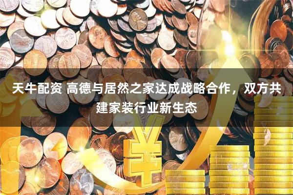 天牛配资 高德与居然之家达成战略合作，双方共建家装行业新生态