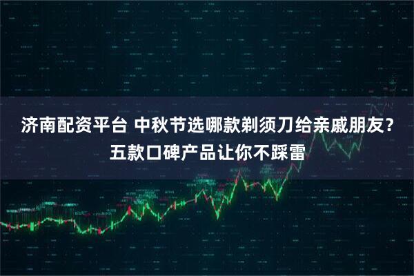 济南配资平台 中秋节选哪款剃须刀给亲戚朋友？五款口碑产品让你不踩雷