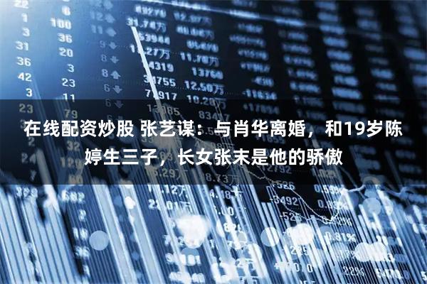 在线配资炒股 张艺谋：与肖华离婚，和19岁陈婷生三子，长女张末是他的骄傲