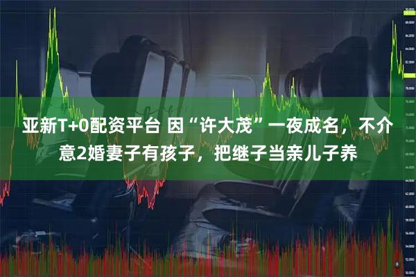 亚新T+0配资平台 因“许大茂”一夜成名，不介意2婚妻子有孩子，把继子当亲儿子养