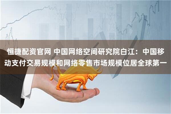 恒捷配资官网 中国网络空间研究院白江：中国移动支付交易规模和网络零售市场规模位居全球第一