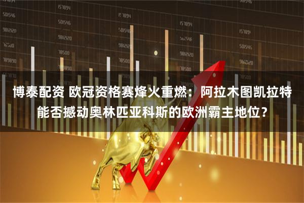 博泰配资 欧冠资格赛烽火重燃：阿拉木图凯拉特能否撼动奥林匹亚科斯的欧洲霸主地位？