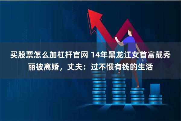 买股票怎么加杠杆官网 14年黑龙江女首富戴秀丽被离婚，丈夫：过不惯有钱的生活