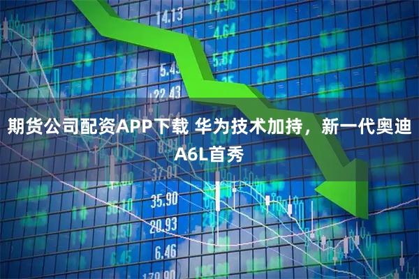 期货公司配资APP下载 华为技术加持，新一代奥迪A6L首秀