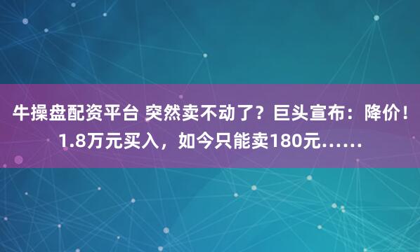 牛操盘配资平台 突然卖不动了？巨头宣布：降价！1.8万元买入，如今只能卖180元……