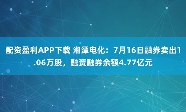 配资盈利APP下载 湘潭电化：7月16日融券卖出1.06万股，融资融券余额4.77亿元