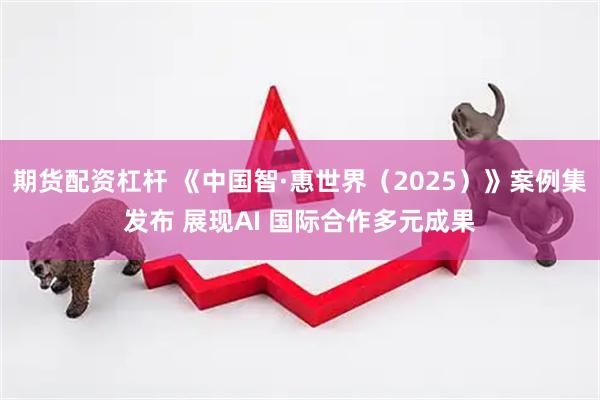 期货配资杠杆 《中国智·惠世界（2025）》案例集发布 展现AI 国际合作多元成果