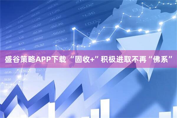 盛谷策略APP下载 “固收+”积极进取不再“佛系”