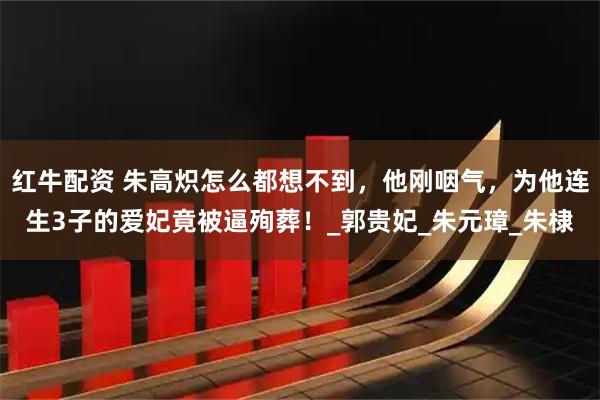 红牛配资 朱高炽怎么都想不到，他刚咽气，为他连生3子的爱妃竟被逼殉葬！_郭贵妃_朱元璋_朱棣