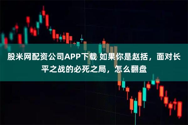 股米网配资公司APP下载 如果你是赵括，面对长平之战的必死之局，怎么翻盘